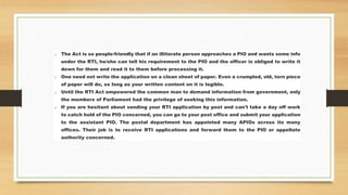 o The Act is so people-friendly that if an illiterate person approaches a PIO and wants some info
under the RTI, he/she can tell his requirement to the PIO and the officer is obliged to write it
down for them and read it to them before processing it.
o One need not write the application on a clean sheet of paper. Even a crumpled, old, torn piece
of paper will do, so long as your written content on it is legible.
o Until the RTI Act empowered the common man to demand information from government, only
the members of Parliament had the privilege of seeking this information.
o If you are hesitant about sending your RTI application by post and can't take a day off work
to catch hold of the PIO concerned, you can go to your post office and submit your application
to the assistant PIO. The postal department has appointed many APIOs across its many
offices. Their job is to receive RTI applications and forward them to the PIO or appellate
authority concerned.
 