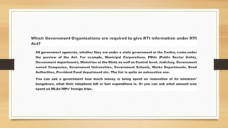 Which Government Organisations are required to give RTI information under RTI
Act?
All government agencies, whether they are under a state government or the Centre, come under
the purview of the Act. For example, Municipal Corporations, PSUs (Public Sector Units),
Government departments, Ministries at the State as well as Central level, Judiciary, Government
owned Companies, Government Universities, Government Schools, Works Departments, Road
Authorities, Provident Fund department etc. The list is quite an exhaustive one.
You can ask a government how much money is being spent on renovation of its ministers'
bungalows, what their telephone bill or fuel expenditure is. Or you can ask what amount was
spent on MLAs'/MPs' foreign trips.
 