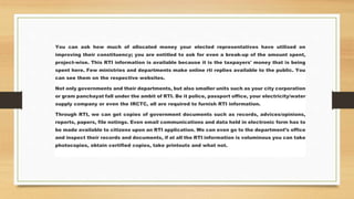 You can ask how much of allocated money your elected representatives have utilised on
improving their constituency; you are entitled to ask for even a break-up of the amount spent,
project-wise. This RTI information is available because it is the taxpayers' money that is being
spent here. Few ministries and departments make online rti replies available to the public. You
can see them on the respective websites.
Not only governments and their departments, but also smaller units such as your city corporation
or gram panchayat fall under the ambit of RTI. Be it police, passport office, your electricity/water
supply company or even the IRCTC, all are required to furnish RTI information.
Through RTI, we can get copies of government documents such as records, advices/opinions,
reports, papers, file notings. Even email communications and data held in electronic form has to
be made available to citizens upon an RTI application. We can even go to the department’s office
and inspect their records and documents, if at all the RTI information is voluminous you can take
photocopies, obtain certified copies, take printouts and what not.
 