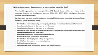 Which Government Departments are exempted from the Act?
Twenty-odd organisations are exempted from RTI. But all these entities are related to the
country's defence and intelligence, such as RAW, BSF, CRPF, CISF, Intelligence Burearu,
National Security Guard etc.
Further, there are some specific instances whereby RTI information cannot be furnished. These
instances relate to matters which:
o Would affect national security, sovereignty, strategic, economic and/or scientific interest.
o Have been disallowed by the court to be released.
o Have been disallowed by the court to be released.
o Relates to trade secrets or intellectual property, information which might affect/harm the
competitive position of a third party.
o Relates to information under fiduciary relationship.
o Relates to foreign government information.
o Would affect the life/physical safety of any person.
o Would affect the process of an investigation.
o Relates to cabinet papers.
o Relates to personal information without any public interest.
 