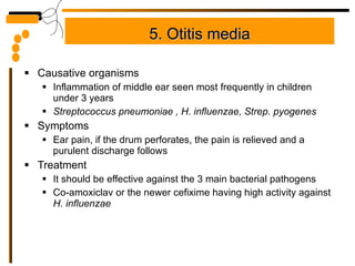 5. Otitis media Causative organisms Inflammation of middle ear seen most frequently in children under 3 years Streptococcus pneumoniae , H. influenzae, Strep. pyogenes Symptoms Ear pain, if the drum perforates, the pain is relieved and a purulent discharge follows Treatment It should be effective against the 3 main bacterial pathogens Co-amoxiclav or the newer cefixime having high activity against  H. influenzae 
