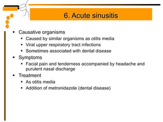 6. Acute sinusitis Causative organisms Caused by similar organisms as otitis media Viral upper respiratory tract infections Sometimes associated with dental disease Symptoms Facial pain and tenderness accompanied by headache and purulent nasal discharge Treatment As otitis media Addition of metronidazole (dental disease) 