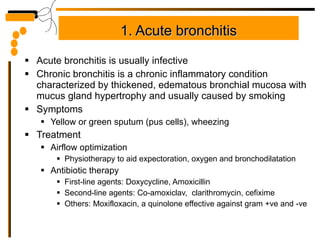 1. Acute bronchitis Acute bronchitis is usually infective Chronic bronchitis is a chronic inflammatory condition characterized by thickened, edematous bronchial mucosa with mucus gland hypertrophy and usually caused by smoking Symptoms Yellow or green sputum (pus cells), wheezing Treatment Airflow optimization Physiotherapy to aid expectoration, oxygen and bronchodilatation Antibiotic therapy First-line agents: Doxycycline, Amoxicillin Second-line agents: Co-amoxiclav,  clarithromycin, cefixime Others: Moxifloxacin, a quinolone effective against gram +ve and -ve 