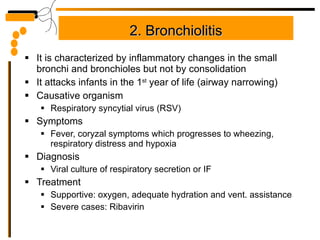 2. Bronchiolitis It is characterized by inflammatory changes in the small bronchi and bronchioles but not by consolidation It attacks infants in the 1 st  year of life (airway narrowing) Causative organism Respiratory syncytial virus (RSV) Symptoms Fever, coryzal symptoms which progresses to wheezing, respiratory distress and hypoxia Diagnosis Viral culture of respiratory secretion or IF Treatment  Supportive: oxygen, adequate hydration and vent. assistance Severe cases: Ribavirin 