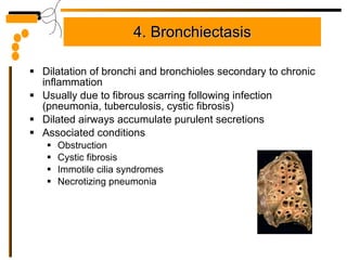 4. Bronchiectasis Dilatation of bronchi and bronchioles secondary to chronic inflammation Usually due to fibrous scarring following infection (pneumonia, tuberculosis, cystic fibrosis) Dilated airways accumulate purulent secretions Associated conditions Obstruction Cystic fibrosis Immotile cilia syndromes Necrotizing pneumonia 