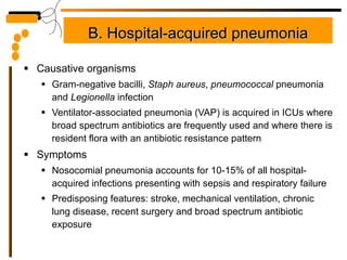 B. Hospital-acquired pneumonia Causative organisms Gram-negative bacilli,  Staph aureus ,  pneumococcal  pneumonia and  Legionella  infection Ventilator-associated pneumonia (VAP) is acquired in ICUs where broad spectrum antibiotics are frequently used and where there is resident flora with an antibiotic resistance pattern Symptoms Nosocomial pneumonia accounts for 10-15% of all hospital-acquired infections presenting with sepsis and respiratory failure Predisposing features: stroke, mechanical ventilation, chronic lung disease, recent surgery and broad spectrum antibiotic exposure 