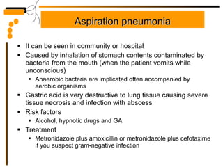Aspiration pneumonia It can be seen in community or hospital Caused by inhalation of stomach contents contaminated by bacteria from the mouth (when the patient vomits while unconscious) Anaerobic bacteria are implicated often accompanied by aerobic organisms Gastric acid is very destructive to lung tissue causing severe tissue necrosis and infection with abscess Risk factors Alcohol, hypnotic drugs and GA Treatment Metronidazole plus amoxicillin or metronidazole plus cefotaxime if you suspect gram-negative infection 
