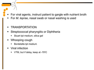 For viral agents, instruct patient to gargle with nutrient broth For  M. leprae , nasal swab or nasal washing is used TRANSPORTATION Streptococcal pharyngitis or Diphtheria Stuart tpt medium, silica gel Whooping cough Bordetella tpt medium Viral infection VTM, but if delay, keep at -70 0 C 