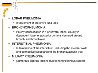 LOBAR PNEUMONIA Involvement of the entire lung lobe BRONCHOPNEUMONIA Patchy consolidation in 1 or several lobes, usually in dependent lower or posterior portions centered around bronchi and bronchioles INTERSTITIAL PNEUMONIA Inflammation of the interstitium, including the alveolar walls and connective tissue around the bronchovascular tree MILIARY PNEUMONIA Numerous discrete lesions due to hematogenous spread 