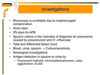 Investigations Microscopy is unreliable due to oropharyngeal contamination Gram stain ZN stain for AFB  Sputum culture is the mainstay of diagnosis for pneumonia caused by  pneumococci  and  H. influenzae Total and differential blood count Blood, urine, sputum  ->  Culture/sensitivity Serological investigations Antigen detection in sputum or urine by  Fluorescent methods, Immunoelectrophoresis, Latex agglutination, ELISA 