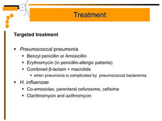 Treatment Targeted treatment Pneumococcal  pneumonia Benzyl penicillin or Amoxicillin  Erythromycin (in penicillin-allergic patients)  Combined  β - lactam + macrolide when pneumonia is complicated by  pneumococcal bacteremia H. influenzae Co-amoxiclav, parenteral cefuroxime, cefixime Clarithromycin and azithromycin 