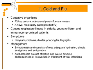 1. Cold and Flu Causative organisms Rhino, corona, adeno  and  parainfluenza  viruses A novel respiratory pathogen (hMPV) Causes respiratory illness in elderly, young children and immunocompromised patients Symptoms Coryzal symptoms, rhinitis, pharyngitis, laryngitis Management Symptomatic and consists of rest, adequate hydration, simple analgesics and antipyretics Antibacterials are not effective and cause adverse consequences of its overuse in treatment of viral infections 