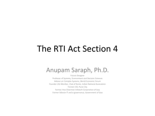 The RTI Act Section 4
Anupam Saraph, Ph.D.
Future Designer
Professor of Systems, Environment and Decision Sciences
Advisor on Complex Systems, World Economic Forum
Founder Life Member, Club of Rome, Indian National Association
Former CIO, Pune City
Former Vice Chairman Infotech Corporation of Goa
Former Advisor IT and e-governance, Government of Goa
 