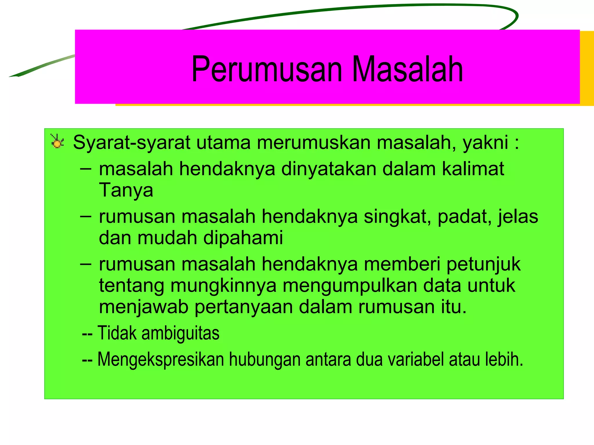 Perumusan Masalah Syarat-syarat utama merumuskan masalah, yakni : masalah hendaknya dinyatakan dalam kalimat Tanya rumusan masalah hendaknya singkat, padat, jelas dan mudah dipahami rumusan masalah hendaknya memberi petunjuk tentang mungkinnya mengumpulkan data untuk menjawab pertanyaan dalam rumusan itu.   -- Tidak ambiguitas   -- Mengekspresikan hubungan antara dua variabel atau lebih. 