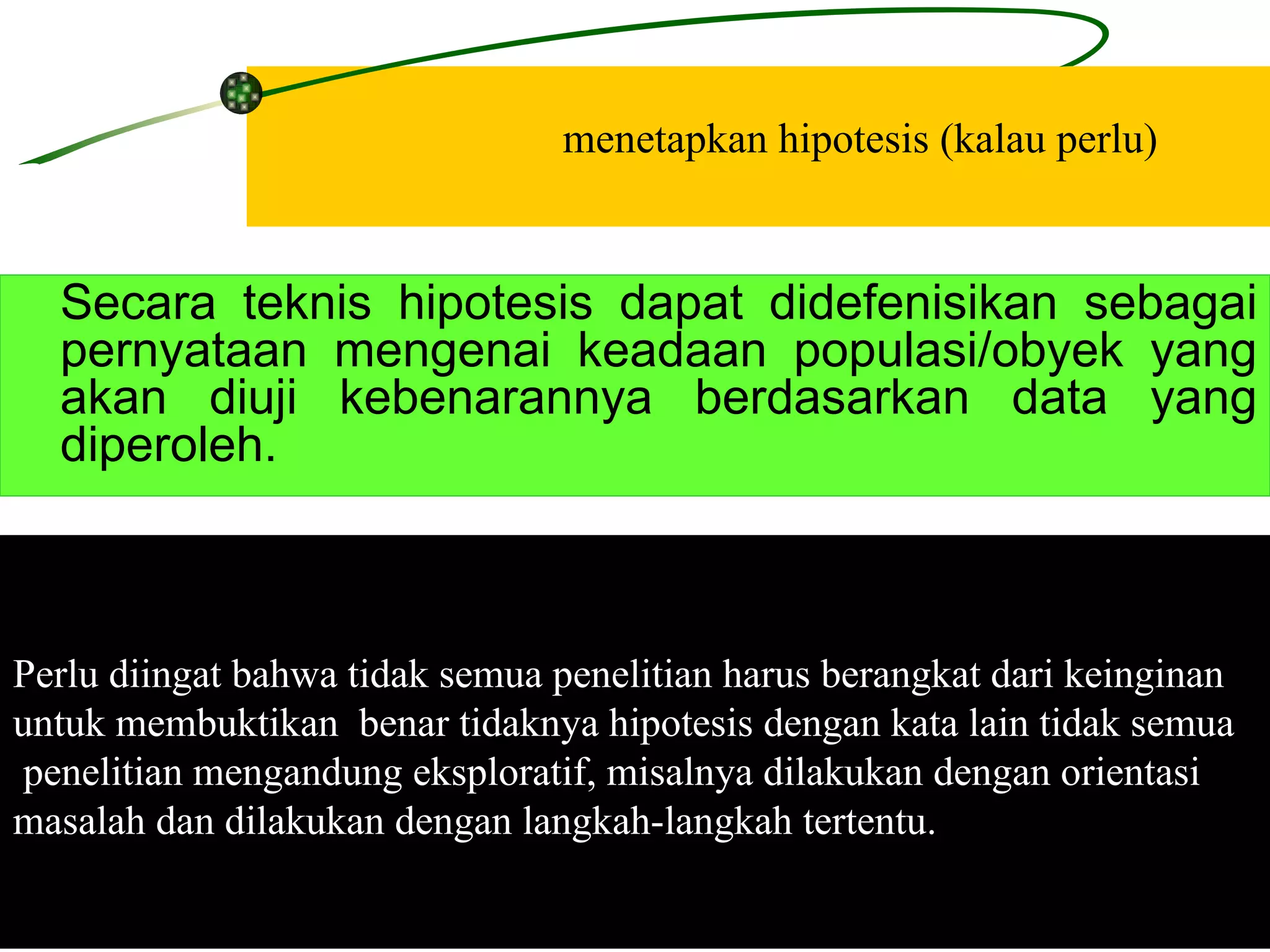 menetapkan hipotesis (kalau perlu) Perlu diingat bahwa tidak semua penelitian harus berangkat dari keinginan  untuk membuktikan  benar tidaknya hipotesis dengan kata lain tidak semua penelitian mengandung eksploratif, misalnya dilakukan dengan orientasi  masalah dan dilakukan dengan langkah-langkah tertentu.  Secara teknis hipotesis dapat didefenisikan sebagai pernyataan mengenai keadaan populasi/obyek yang akan diuji kebenarannya berdasarkan data yang diperoleh.  