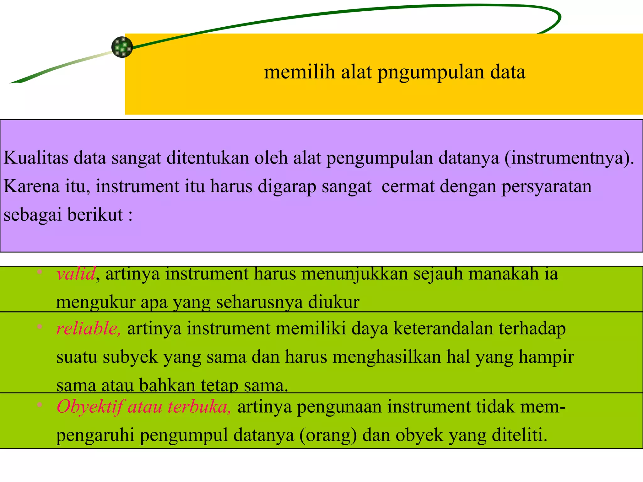 memilih alat pngumpulan data Kualitas data sangat ditentukan oleh alat pengumpulan datanya (instrumentnya).  Karena itu, instrument itu harus digarap sangat  cermat dengan persyaratan sebagai berikut : valid , artinya instrument harus menunjukkan sejauh manakah ia  mengukur apa yang seharusnya diukur reliable,  artinya instrument memiliki daya keterandalan terhadap  suatu subyek yang sama dan harus menghasilkan hal yang hampir  sama atau bahkan tetap sama. Obyektif atau terbuka,  artinya pengunaan instrument tidak mem- pengaruhi pengumpul datanya (orang) dan obyek yang diteliti.  