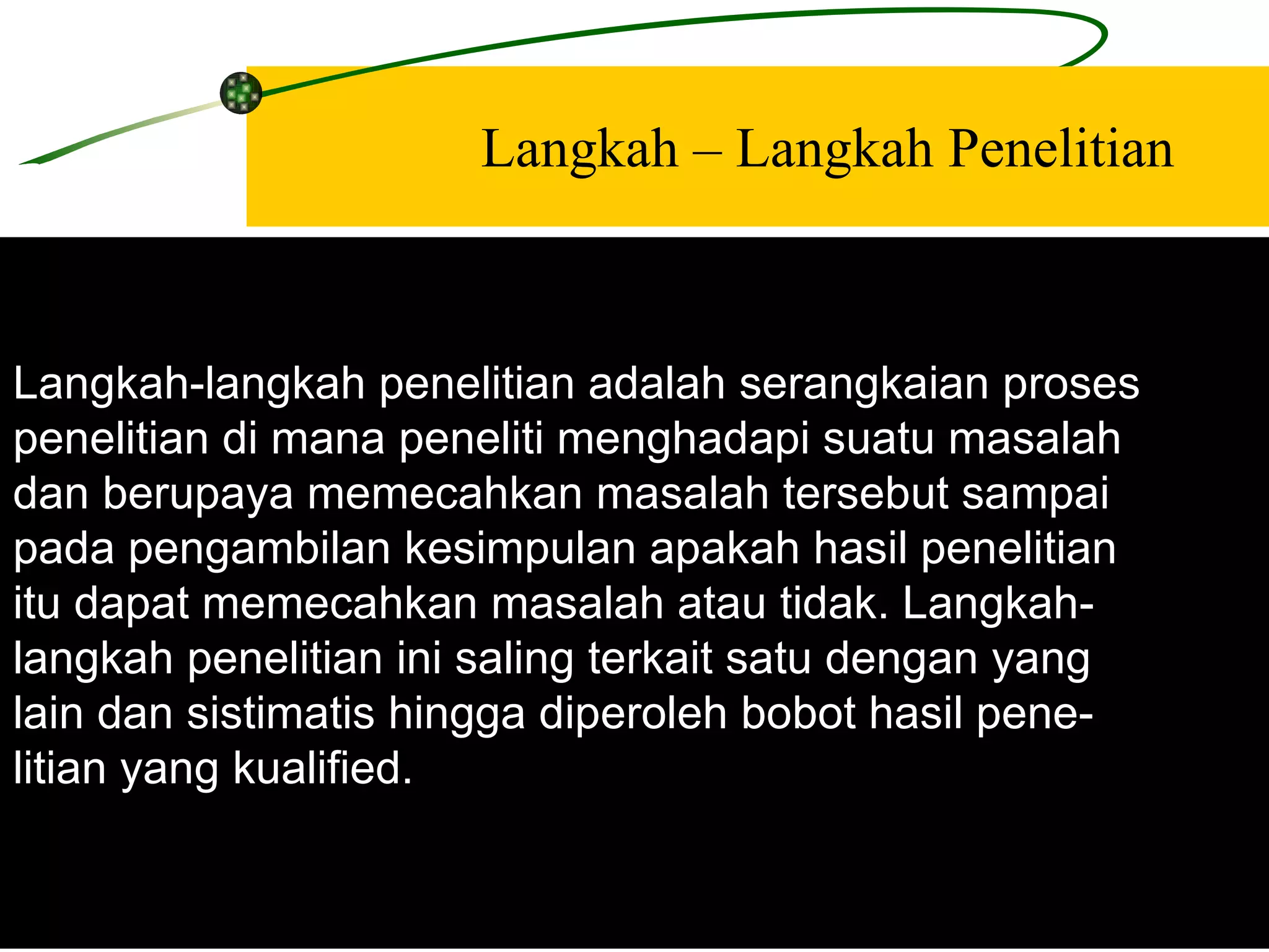Langkah – Langkah Penelitian Langkah-langkah penelitian adalah serangkaian proses  penelitian di mana peneliti menghadapi suatu masalah  dan berupaya memecahkan masalah tersebut sampai  pada pengambilan kesimpulan apakah hasil penelitian  itu dapat memecahkan masalah atau tidak. Langkah-  langkah penelitian ini saling terkait satu dengan yang  lain dan sistimatis hingga diperoleh bobot hasil pene-  litian yang kualified. 