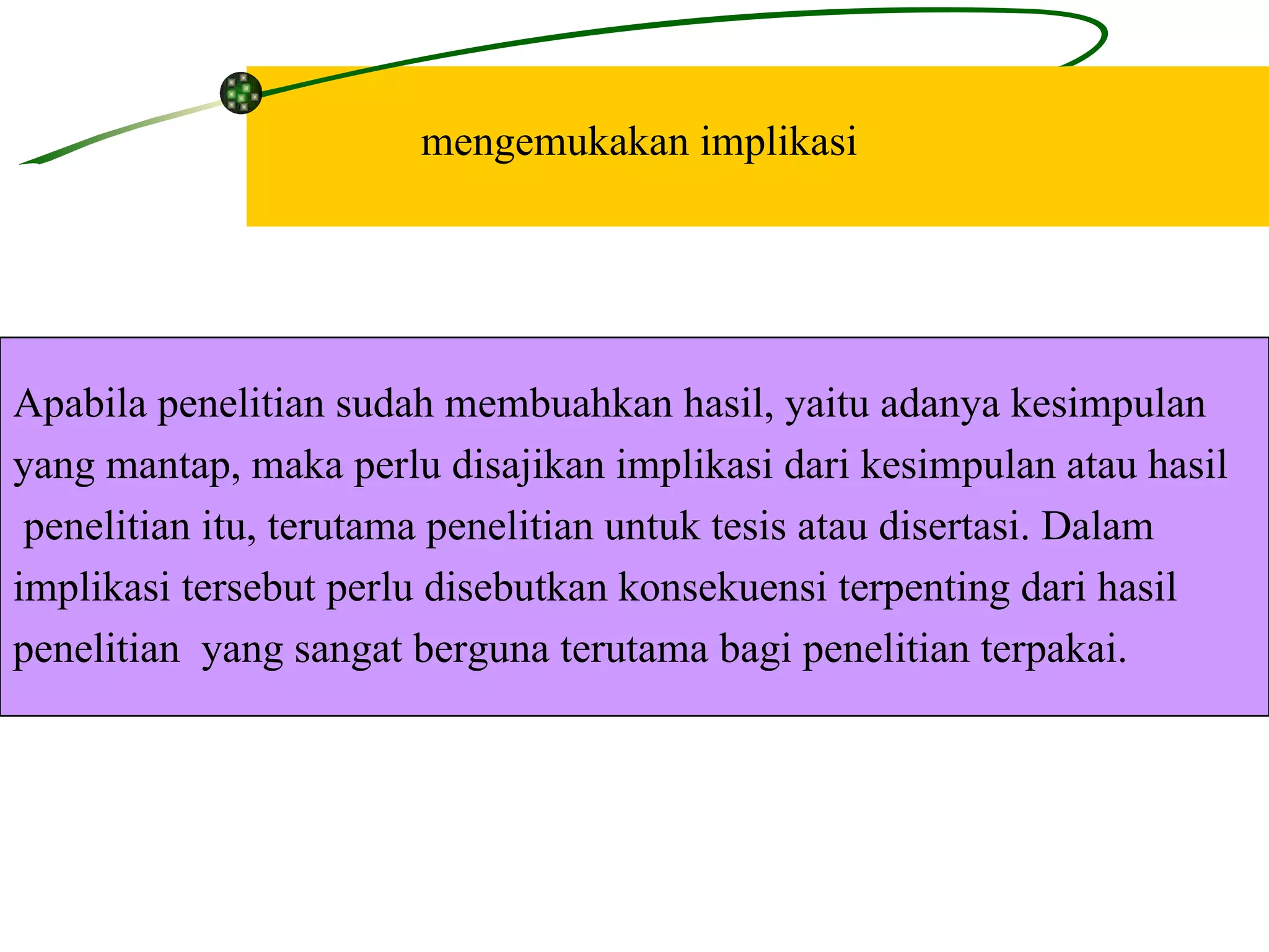 mengemukakan implikasi Apabila penelitian sudah membuahkan hasil, yaitu adanya kesimpulan  yang mantap, maka perlu disajikan implikasi dari kesimpulan atau hasil penelitian itu, terutama penelitian untuk tesis atau disertasi. Dalam  implikasi tersebut perlu disebutkan konsekuensi terpenting dari hasil  penelitian  yang sangat berguna terutama bagi penelitian terpakai.  
