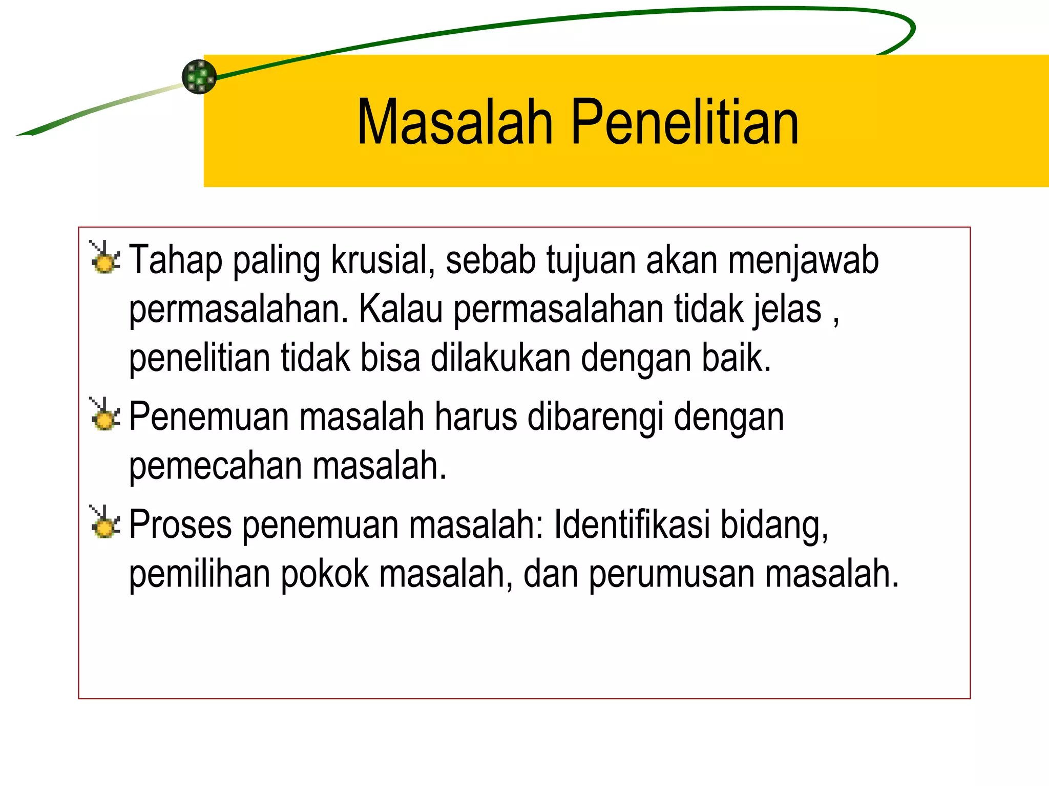 Masalah Penelitian Tahap paling krusial, sebab tujuan akan menjawab permasalahan. Kalau permasalahan tidak jelas , penelitian tidak bisa dilakukan dengan baik. Penemuan masalah harus dibarengi dengan pemecahan masalah. Proses penemuan masalah: Identifikasi bidang, pemilihan pokok masalah, dan perumusan masalah. 