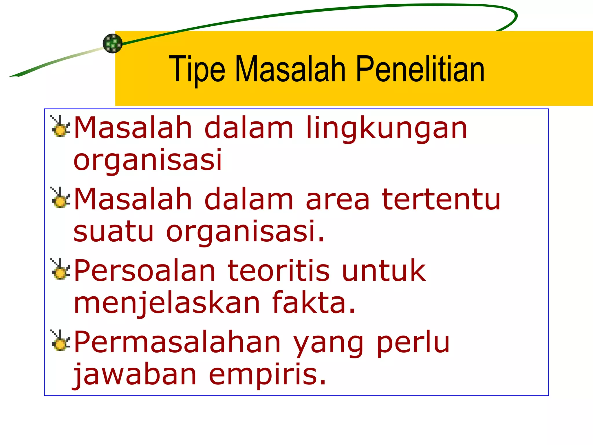 Tipe Masalah Penelitian Masalah dalam lingkungan organisasi Masalah dalam area tertentu suatu organisasi. Persoalan teoritis untuk menjelaskan fakta. Permasalahan yang perlu jawaban empiris. 