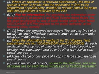     (5) Where an application is received electronically, the date of
     receipt is taken to be the date the application is sent to the
     Department or public body, whether or not that date is the same
     date the application is received by the PIO.
    9. (1) Fee for information: For providing the information under
     sub-section (1) of section 7 and Rule 5 under these Rules, the
     fee shall be charged by way of bank receipt under Major Head
     0070.OAS(E) RTI Fee payable to the public authority, at the
     following rates, namely:-
    (A) (a) When the concerned department The price so fixed plus
     postal has already fixed the price of charges some documents,
     samples, model, maps, etc.
    (b) When the information is readily (i) Rs 2/- ( Rupees Two)
     (substituted vide No. 105/GEN/DOP dated 03/05/2008) for each
     available, either by way of page (in A-4 or A-3 photocopying or
     by other way size paper) created or by other way copied plus
     postal charges, or
    (ii) Actual charge or cost price of a copy in large size paper plus
     postal charges.
    (B) For inspection of records, no fee for the first hour, and a fee
     of rupees five for each fifteen minutes (or its fraction) thereafter:
    March 16, 2012                                                      12
 