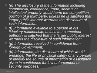    (e) The disclosure of the information including
    commercial, confidence, trade, secrets or
    intellectual property would harm the competition
    position of a third party, unless he is satisfied that
    larger public interest warrants the disclosure of
    such information.
   (f) Information available to a person in his
    fiduciary relationship, unless the competent
    authority is satisfied that the larger public interest
    warrants the disclosure of such information;
   (g) Information received in confidence from
    foreign Government;
   (h) Information, the disclosure of which would
    endanger the life or physical safety of any person
    or identify the source of information or assistance
    given in confidence for law enforcement or
    security purposes;
March 16, 2012                                               15
 