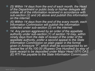      (5) Within 14 days from the end of each month, the Head
      of the Department or public body or his/her delegate will
      collate all of the information received in accordance with
      sub-section (2) and (4) above and publish this information
      on the internet.
     (6) Within 14 days from the end of the every month, each
      Information Commission will publish the information
      collected under sub-section (3) on the internet.
     14. Any person aggrieved by an order of the appellate
      authority under sub-section (1) of section 19 may, within
      ninety days from the date of receipt of the order of the
      appellate authority, prefer a second appeal to the State
      Information Commission on plain paper in the format
      given in Annexure “F”, which shall be accompanied by an
      appeal fee of Rs.100.00 (Rupees One Hundred) by way of
      bank receipt to be deposited under Major Head 0070.OAS
      (E) RTI Fee payable to the State Information Commission.



March 16, 2012                                                     21
 