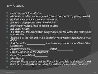 Form A Contd.

     Particulars of information –
     (i) Details of information required (please be specific by giving details)
     (ii) Period for which information asked for,
     (iii) The Geographical area to which the
     Information relates (with specified details)
     (iv) Other details.
     4. I state that the information sought does not fall within the restrictions
      contained in
     Section 6 of the Act and to the best of my knowledge it pertains to your
      office.
     5. A fee of Rs._____________ has been deposited in the office of the
      Competent
     Authority vide No._____________ dated ___________
     Place: Signature of the Applicant
     Date: Tel. No.(Office)_________
     (Residence) ____________
     Note: (i) Please ensure that the Form A is complete in all respects and
      there is no ambiguity in providing the details of information required.


March 16, 2012                                                                       24
 