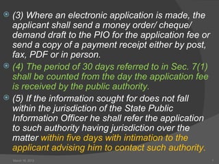  (3) Where an electronic application is made, the
  applicant shall send a money order/ cheque/
  demand draft to the PIO for the application fee or
  send a copy of a payment receipt either by post,
  fax, PDF or in person.
 (4) The period of 30 days referred to in Sec. 7(1)
  shall be counted from the day the application fee
  is received by the public authority.
 (5) If the information sought for does not fall
  within the jurisdiction of the State Public
  Information Officer he shall refer the application
  to such authority having jurisdiction over the
  matter within five days with intimation to the
  applicant advising him to contact such authority.
    March 16, 2012                                     7
 