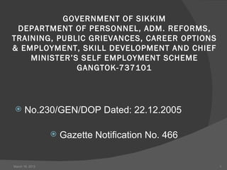  
           GOVERNMENT OF SIKKIM
 DEPARTMENT OF PERSONNEL, ADM. REFORMS,
TRAINING, PUBLIC GRIEVANCES, CAREER OPTIONS
& EMPLOYMENT, SKILL DEVELOPMENT AND CHIEF
    MINISTER’S SELF EMPLOYMENT SCHEME
              GANGTOK-737101




      No.230/GEN/DOP Dated: 22.12.2005

                    Gazette Notification No. 466


March 16, 2012                                      1
 