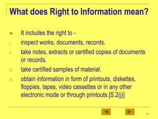 10
What does Right to Information mean?
„ It includes the right to -
i. inspect works, documents, records.
ii. take notes, extracts or certified copies of documents
or records.
iii. take certified samples of material.
iv. obtain information in form of printouts, diskettes,
floppies, tapes, video cassettes or in any other
electronic mode or through printouts.[S.2(j)]
 