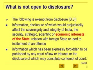 12
What is not open to disclosure?
™ The following is exempt from disclosure [S.8)]
„ information, disclosure of which would prejudicially
affect the sovereignty and integrity of India, the
security, strategic, scientific or economic interests
of the State, relation with foreign State or lead to
incitement of an offence
„ information which has been expressly forbidden to be
published by any court of law or tribunal or the
disclosure of which may constitute contempt of court;
Contd.
 