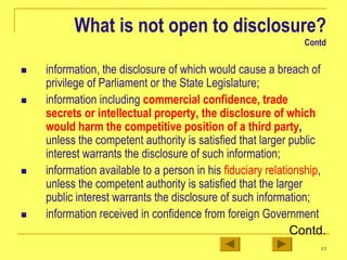 13
What is not open to disclosure?
Contd
„ information, the disclosure of which would cause a breach of
privilege of Parliament or the State Legislature;
„ information including commercial confidence, trade
secrets or intellectual property, the disclosure of which
would harm the competitive position of a third party,
unless the competent authority is satisfied that larger public
interest warrants the disclosure of such information;
„ information available to a person in his fiduciary relationship,
unless the competent authority is satisfied that the larger
public interest warrants the disclosure of such information;
„ information received in confidence from foreign Government
Contd.
 