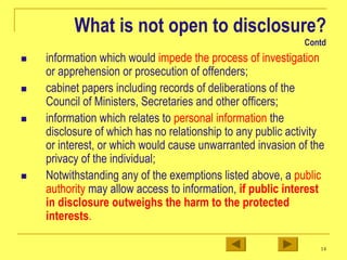 14
What is not open to disclosure?
Contd
„ information which would impede the process of investigation
or apprehension or prosecution of offenders;
„ cabinet papers including records of deliberations of the
Council of Ministers, Secretaries and other officers;
„ information which relates to personal information the
disclosure of which has no relationship to any public activity
or interest, or which would cause unwarranted invasion of the
privacy of the individual;
„ Notwithstanding any of the exemptions listed above, a public
authority may allow access to information, if public interest
in disclosure outweighs the harm to the protected
interests.
 