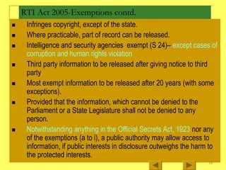 15
RTI Act 2005-Exemptions contd.
„ Infringes copyright, except of the state.
„ Where practicable, part of record can be released.
„ Intelligence and security agencies exempt (S 24)– except cases of
corruption and human rights violation
„ Third party information to be released after giving notice to third
party
„ Most exempt information to be released after 20 years (with some
exceptions).
„ Provided that the information, which cannot be denied to the
Parliament or a State Legislature shall not be denied to any
person.
„ Notwithstanding anything in the Official Secrets Act, 1923 nor any
of the exemptions (a to i), a public authority may allow access to
information, if public interests in disclosure outweighs the harm to
the protected interests.
 