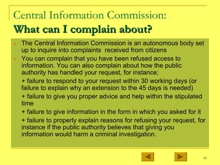 16
Central Information Commission:
What can I complain about?
What can I complain about?
„ The Central Information Commission is an autonomous body set
up to inquire into complaints received from citizens
„ You can complain that you have been refused access to
information. You can also complain about how the public
authority has handled your request, for instance;
+ failure to respond to your request within 30 working days (or
failure to explain why an extension to the 45 days is needed)
+ failure to give you proper advice and help within the stipulated
time
+ failure to give information in the form in which you asked for it
+ failure to properly explain reasons for refusing your request, for
instance if the public authority believes that giving you
information would harm a criminal investigation.
 