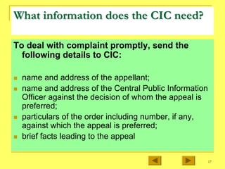 17
What information does the CIC need?
What information does the CIC need?
To deal with complaint promptly, send the
following details to CIC:
„ name and address of the appellant;
„ name and address of the Central Public Information
Officer against the decision of whom the appeal is
preferred;
„ particulars of the order including number, if any,
against which the appeal is preferred;
„ brief facts leading to the appeal
 