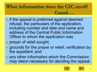 18
What information does the CIC need?
What information does the CIC need?
Contd
Contd….
….
„ if the appeal is preferred against deemed
refusal, the particulars of the application,
including number and date and name and
address of the Central Public Information
Officer to whom the application was
„ prayer of relief sought;
„ grounds for the prayer or relief; verification by
the appellant; and
„ any other information which the Commission
may deem necessary for deciding the appeal
 