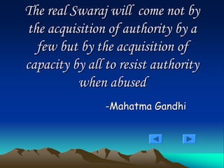 The real
The real Swaraj
Swaraj will come not by
will come not by
the acquisition of authority by a
the acquisition of authority by a
few but by the acquisition of
few but by the acquisition of
capacity by all to resist authority
capacity by all to resist authority
when abused
when abused
-
-Mahatma Gandhi
Mahatma Gandhi
 