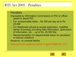 20
RTI Act 2005 - Penalties
„ Penalties
imposable by Information Commission on PIO or officer
asked to assist PIO
‰ For unreasonable delay – Rs 250 per day up to Rs
25,000
‰ For illegitimate refusal to accept application, malafide
denial, knowingly providing false information, destruction
of information, etc. – up to Rs. 25,000 fine
‰ Recommendation for departmental action for persistent
or serious violations
However, no criminal liability
„ Immunity for actions done in good faith (S. 21).
 