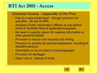 21
RTI Act 2005 - Access
„ Universal Access – especially to the Poor
‰ Fee at a reasonable level – though quantum not
specified. No fee for BPL.
‰ Assistant Public Information Officers at sub-district
levels to facilitate filing of applications/appeals
‰ No need to specify reason for seeking information or
other personal details
‰ Provision to reduce oral requests into writing
‰ Provision to provide all required assistance, including to
disabled persons.
‰ Information to be provided in local languages
‰ Provision for damages
‰ Open only to citizens of India.
 
