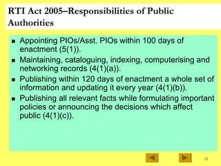 22
RTI Act 2005–Responsibilities of Public
Authorities
„ Appointing PIOs/Asst. PIOs within 100 days of
enactment (5(1)).
„ Maintaining, cataloguing, indexing, computerising and
networking records (4(1)(a)).
„ Publishing within 120 days of enactment a whole set of
information and updating it every year (4(1)(b)).
„ Publishing all relevant facts while formulating important
policies or announcing the decisions which affect
public (4(1)(c)).
 