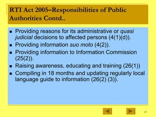 23
RTI Act 2005–Responsibilities of Public
Authorities Contd..
„ Providing reasons for its administrative or quasi
judicial decisions to affected persons (4(1)(d)).
„ Providing information suo moto (4(2)).
„ Providing information to Information Commission
(25(2)).
„ Raising awareness, educating and training (26(1))
„ Compiling in 18 months and updating regularly local
language guide to information (26(2) (3)).
 