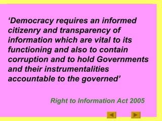 3
‘Democracy requires an informed
citizenry and transparency of
information which are vital to its
functioning and also to contain
corruption and to hold Governments
and their instrumentalities
accountable to the governed’
Right to Information Act 2005
 