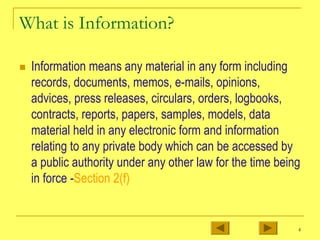 4
What is Information?
„ Information means any material in any form including
records, documents, memos, e-mails, opinions,
advices, press releases, circulars, orders, logbooks,
contracts, reports, papers, samples, models, data
material held in any electronic form and information
relating to any private body which can be accessed by
a public authority under any other law for the time being
in force -Section 2(f)
 