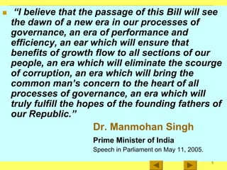 5
„ “I believe that the passage of this Bill will see
the dawn of a new era in our processes of
governance, an era of performance and
efficiency, an ear which will ensure that
benefits of growth flow to all sections of our
people, an era which will eliminate the scourge
of corruption, an era which will bring the
common man’s concern to the heart of all
processes of governance, an era which will
truly fulfill the hopes of the founding fathers of
our Republic.”
Dr. Manmohan Singh
Prime Minister of India
Speech in Parliament on May 11, 2005.
 