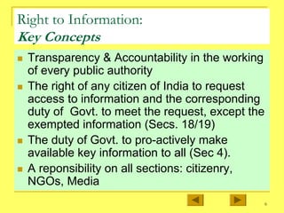 6
Right to Information:
Key Concepts
„ Transparency & Accountability in the working
of every public authority
„ The right of any citizen of India to request
access to information and the corresponding
duty of Govt. to meet the request, except the
exempted information (Secs. 18/19)
„ The duty of Govt. to pro-actively make
available key information to all (Sec 4).
„ A reponsibility on all sections: citizenry,
NGOs, Media
 