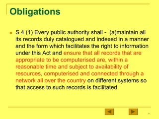 7
Obligations
„ S 4 (1) Every public authority shall - (a)maintain all
its records duly catalogued and indexed in a manner
and the form which facilitates the right to information
under this Act and ensure that all records that are
appropriate to be computerised are, within a
reasonable time and subject to availability of
resources, computerised and connected through a
network all over the country on different systems so
that access to such records is facilitated
 