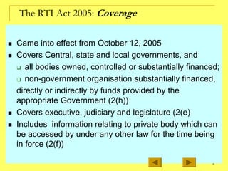 8
The RTI Act 2005: Coverage
„ Came into effect from October 12, 2005
„ Covers Central, state and local governments, and
‰ all bodies owned, controlled or substantially financed;
‰ non-government organisation substantially financed,
directly or indirectly by funds provided by the
appropriate Government (2(h))
„ Covers executive, judiciary and legislature (2(e)
„ Includes information relating to private body which can
be accessed by under any other law for the time being
in force (2(f))
 