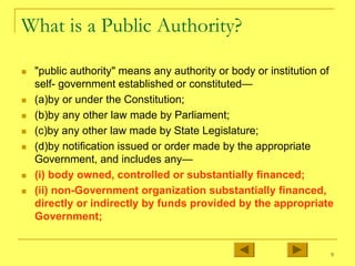 9
What is a Public Authority?
„ "public authority" means any authority or body or institution of
self- government established or constituted—
„ (a)by or under the Constitution;
„ (b)by any other law made by Parliament;
„ (c)by any other law made by State Legislature;
„ (d)by notification issued or order made by the appropriate
Government, and includes any—
„ (i) body owned, controlled or substantially financed;
„ (ii) non-Government organization substantially financed,
directly or indirectly by funds provided by the appropriate
Government;
 